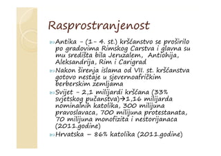 Rasprostranjenost
 Antika - (1- 4. st.) kršćanstvo se proširilo
po gradovima Rimskog Carstva i glavna su
mu središta bila Jeruzalem, Antiohija,
Aleksandrija, Rim i Carigrad
 Nakon širenja islama od VII. st. kršćanstva
gotovo nestaje u sjevernoafričkim
berberskim zemljama
 Svijet - 2,1 milijardi kršćana (33%
svjetskog pučanstva)1,16 milijarda
nominalnih katolika, 300 milijuna
pravoslavaca, 700 milijuna protestanata,
70 milijuna monofizita i nestorijanaca
(2011.godine)
 Hrvatska – 86% katolika (2011.godine)
 