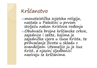 Kršćanstvo
monoteistička svjetska religija,
nastala u Palestini u prvom
stoljeću nakon Kristova rođenja
Obuhvaća brojne kršćanske crkve,
zajednice i sekte, kojima je
zajednička vjera u Isusa Krista, te
prihvaćanje života u skladu s
evanđeljem. Utemeljio ju je Isus
Krist, a njezini sljedbenici
nazivaju se kršćanima.
 