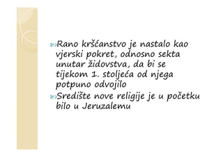 Rano kršćanstvo je nastalo kao
vjerski pokret, odnosno sekta
unutar židovstva, da bi se
tijekom 1. stoljeća od njega
potpuno odvojilo
Središte nove religije je u početku
bilo u Jeruzalemu
 
