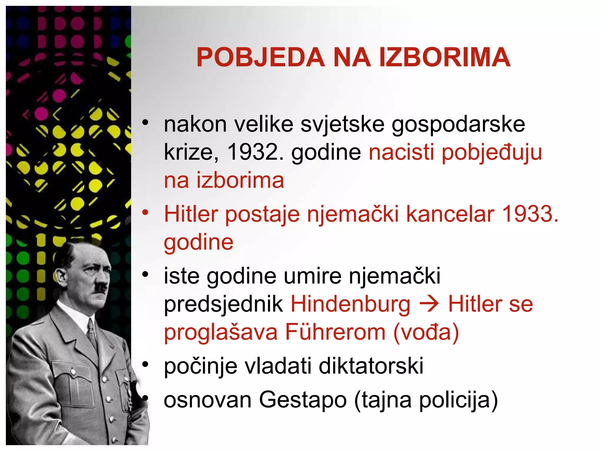 POBJEDA NA IZBORIMA
• nakon velike svjetske gospodarske
krize, 1932. godine nacisti pobjeđuju
na izborima
• Hitler postaje njemački kancelar 1933.
godine
• iste godine umire njemački
predsjednik Hindenburg  Hitler se
proglašava Führerom (vođa)
• počinje vladati diktatorski
• osnovan Gestapo (tajna policija)
 