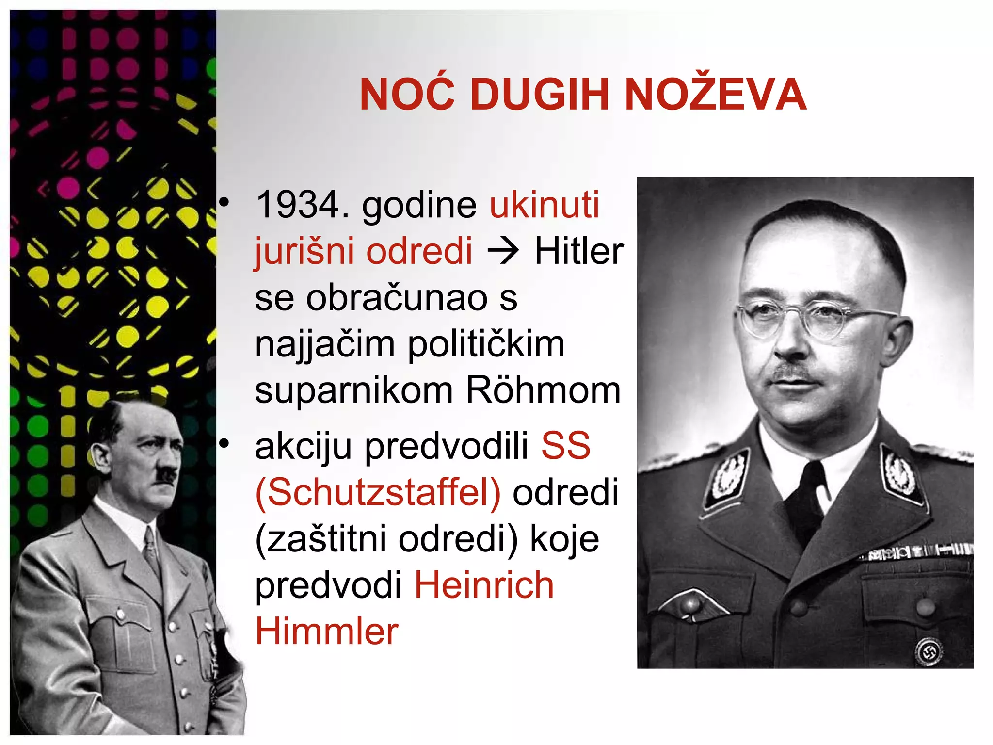 NOĆ DUGIH NOŽEVA
• 1934. godine ukinuti
jurišni odredi  Hitler
se obračunao s
najjačim političkim
suparnikom Röhmom
• akciju predvodili SS
(Schutzstaffel) odredi
(zaštitni odredi) koje
predvodi Heinrich
Himmler
 