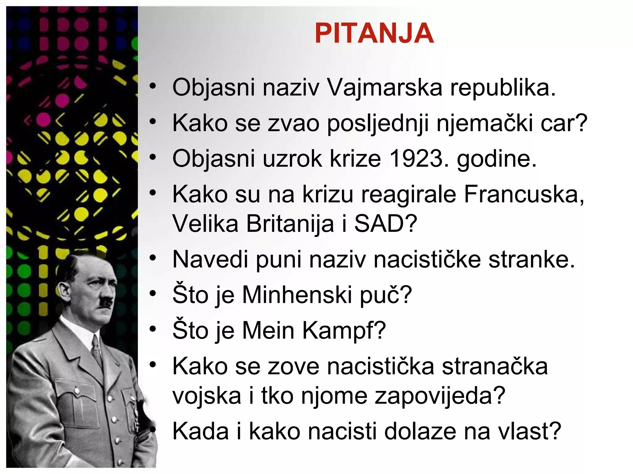 PITANJA
• Objasni naziv Vajmarska republika.
• Kako se zvao posljednji njemački car?
• Objasni uzrok krize 1923. godine.
• Kako su na krizu reagirale Francuska,
Velika Britanija i SAD?
• Navedi puni naziv nacističke stranke.
• Što je Minhenski puč?
• Što je Mein Kampf?
• Kako se zove nacistička stranačka
vojska i tko njome zapovijeda?
• Kada i kako nacisti dolaze na vlast?
 