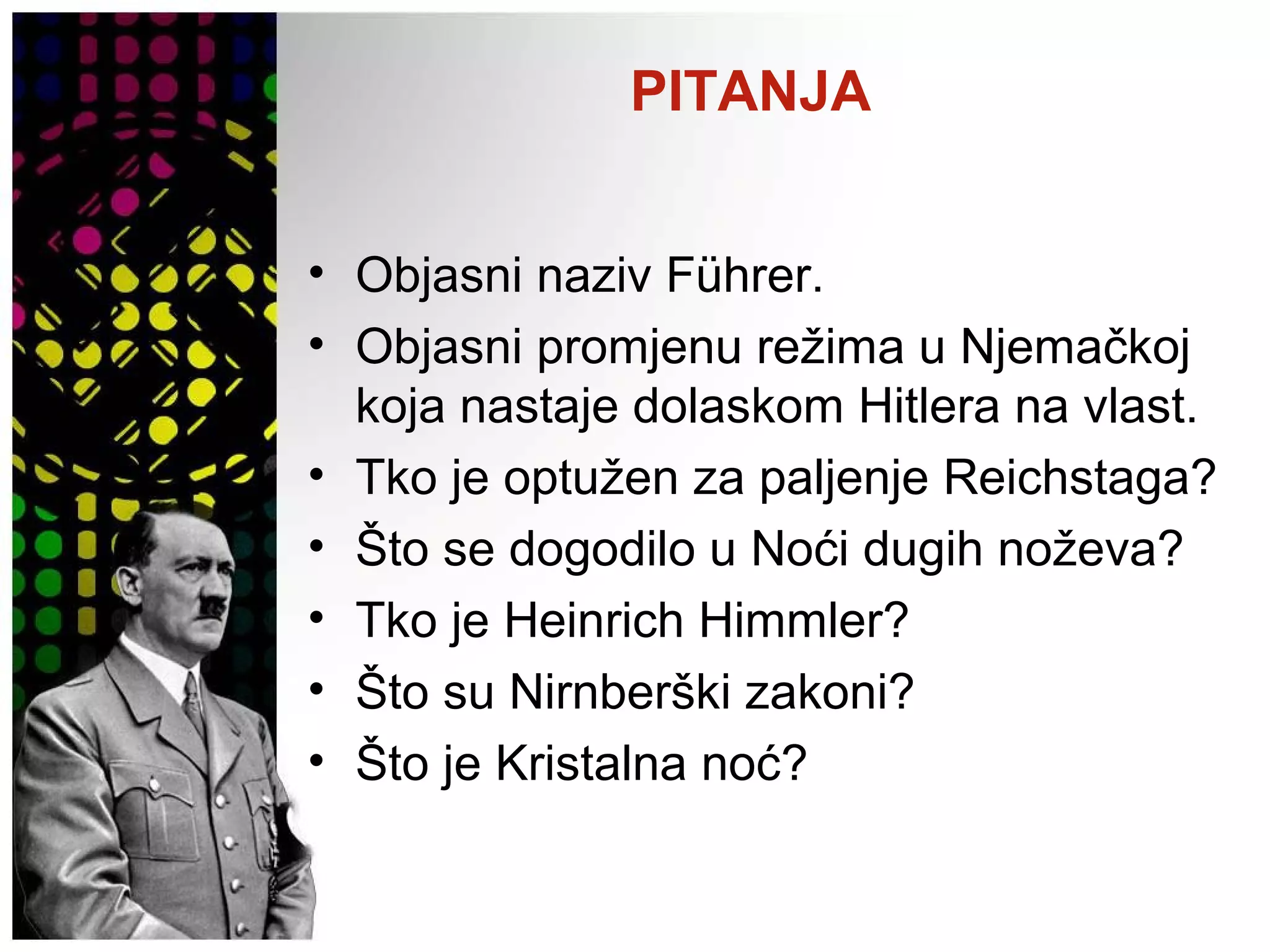 PITANJA
• Objasni naziv Führer.
• Objasni promjenu režima u Njemačkoj
koja nastaje dolaskom Hitlera na vlast.
• Tko je optužen za paljenje Reichstaga?
• Što se dogodilo u Noći dugih noževa?
• Tko je Heinrich Himmler?
• Što su Nirnberški zakoni?
• Što je Kristalna noć?
 