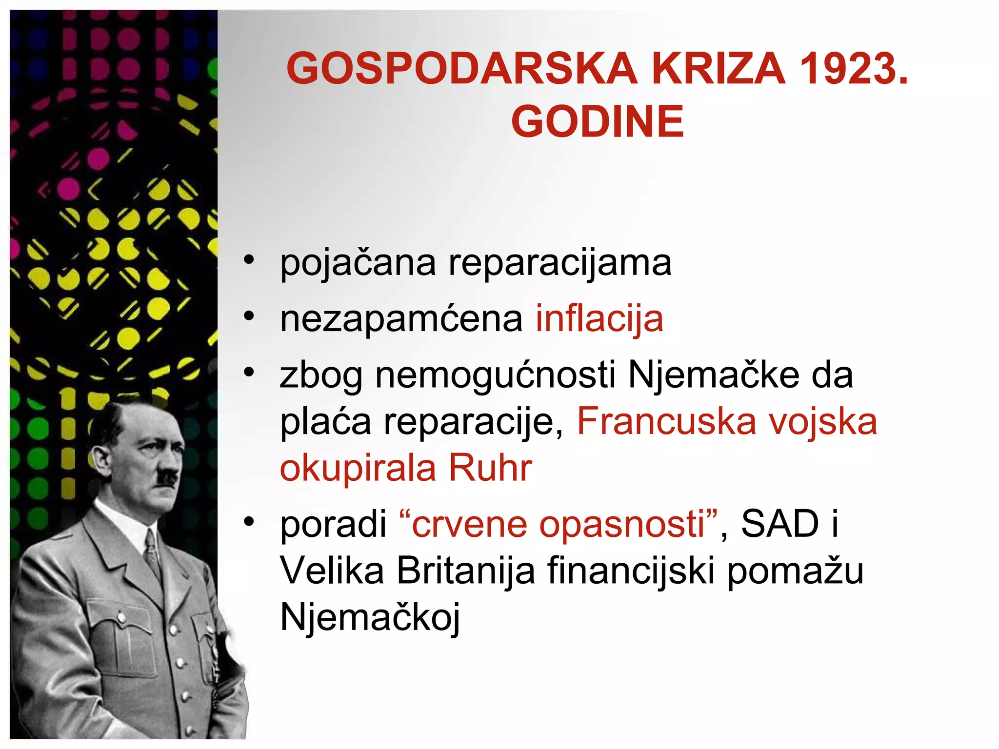 GOSPODARSKA KRIZA 1923.
GODINE
• pojačana reparacijama
• nezapamćena inflacija
• zbog nemogućnosti Njemačke da
plaća reparacije, Francuska vojska
okupirala Ruhr
• poradi “crvene opasnosti”, SAD i
Velika Britanija financijski pomažu
Njemačkoj
 