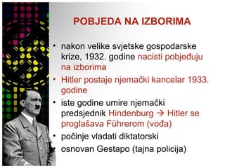 POBJEDA NA IZBORIMA
• nakon velike svjetske gospodarske
krize, 1932. godine nacisti pobjeđuju
na izborima
• Hitler postaje njemački kancelar 1933.
godine
• iste godine umire njemački
predsjednik Hindenburg  Hitler se
proglašava Führerom (vođa)
• počinje vladati diktatorski
• osnovan Gestapo (tajna policija)
 