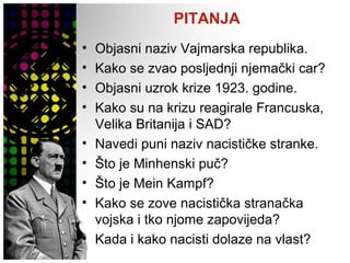 PITANJA
• Objasni naziv Vajmarska republika.
• Kako se zvao posljednji njemački car?
• Objasni uzrok krize 1923. godine.
• Kako su na krizu reagirale Francuska,
Velika Britanija i SAD?
• Navedi puni naziv nacističke stranke.
• Što je Minhenski puč?
• Što je Mein Kampf?
• Kako se zove nacistička stranačka
vojska i tko njome zapovijeda?
• Kada i kako nacisti dolaze na vlast?
 