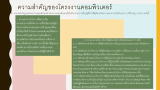 ความสาคัญของโครงงานคอมพิวเตอร์
• ความสาคัญของโครงงานคอมพิวเตอร์ โครงงานคอมพิวเตอร์เป็นกิจกรรมการเรียนรู้ที่ทาให้ผู้เรียนเกิดความสามารถในด้านต่าง ๆ ที่สาคัญ 5 ประการดังนี้
2. ความสามารถในการคิด ซึ่งผู้เรียนจะมีการคิดในลักษณะต่าง ๆ ดังนี้
2.1 การคิดวิเคราะห์ เกิดจากการที่ผู้เรียนต้องวิเคราะห์ปัญหาและแยกแยะสาเหตุว่าเกิดเนื่องจาก
อะไร
2.2 การคิดสังเคราะห์ เกิดจากการที่ผู้เรียนต้องน าความรู้ต่าง ๆ ที่เรียนมา รวมทั้งความรู้จากการ
ค้นหาข้อมูล เพื่อใช้ในการแก้ปัญหาหรือการสร้างสรรค์โครงงาน
2.3 การคิดอย่างสร้างสรรค์ เกิดจากการที่ผู้เรียนนาความรู้มาสร้างสรรค์ผลงานใหม่ ๆ
2.4 การคิดอย่างมีวิจารณญาณ เกิดจากการที่ผู้เรียนได้มีการคิดไตร่ตรองว่าควรทาโครงงานใดและ
ไม่ควรทาโครงงานใด เนื่องจากโครงงานที่สร้างขึ้นอาจส่งผลกระทบต่อสังคมโดยรวม เช่น โครงงาน
ระบบคานวณเลขหวย สาหรับหาเลขที่คาดว่าสลากกินแบ่งรัฐบาลจะออกในแต่ละงวด อาจส่งผล
กระทบต่อ สังคม ท าให้คนในสังคมเกิดความหมกมุ่นในกับการใช้เงินเล่นหวยมากขึ้น
2.5 การคิดอย่างเป็นระบบ เกิดจากการที่ผู้เรียนคิดแก้ปัญหาอย่างเป็นขั้นตอน โดยใช้ขั้นตอนใน
การพัฒนาโครงงาน คือ ผู้เรียนเป็นผู้วางแผนในการศึกษา ค้นคว้า เก็บรวบรวมข้อมูล พัฒนา หรือ
ประดิษฐ์คิดค้นผลงาน รวมทั้งการสรุปผลและการน าเสนอผลการศึกษาค้นคว้าด้วยตนเอง โดยมี
ผู้สอนและ ผู้ทรงคุณวุฒิเป็นผู้ให้คาปรึกษา
1. ความสามารถในการสื่อสาร เป็น
ความสามารถที่เกิดจากการที่นักเรียนเป็นผู้ทา
โครงงานต้องนาเสนอผลงานให้ ครูและเพื่อน
นักเรียนให้เข้าใจโครงงานคอมพิวเตอร์ได้อย่าง
ชัดเจน ดังนั้น ผู้ทาโครงงานต้องสื่อสาร
ความคิดในการสร้างสรรค์โครงงานด้วยการ
เขียน หรือด้วยปากเปล่า รวมทั้งเลือกใช้รูปแบบ
ของสื่อ อย่างมีประสิทธิภาพเพื่อนาเสนอ
แนวคิดในการจัด โครงงานให้ผู้อื่นได้เข้าใจ
 