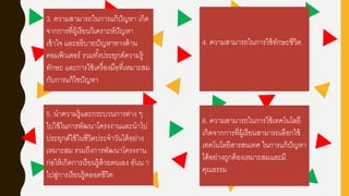 3. ความสามารถในการแก้ปัญหา เกิด
จากการที่ผู้เรียนวิเคราะห์ปัญหา
เข้าใจ และอธิบายปัญหาทางด้าน
คอมพิวเตอร์ รวมทั้งประยุกต์ความรู้
ทักษะ และการใช้เครื่องมือที่เหมาะสม
กับการแก้ไขปัญหา
5. นาความรู้และกระบวนการต่าง ๆ
ไปใช้ในการพัฒนาโครงงานและนาไป
ประยุกต์ใช้ในชีวิตประจาวันได้อย่าง
เหมาะสม รวมถึงการพัฒนาโครงงาน
ก่อให้เกิดการเรียนรู้ด้วยตนเอง อันน า
ไปสู่การเรียนรู้ตลอดชีวิต
6. ความสามารถในการใช้เทคโนโลยี
เกิดจากการที่ผู้เรียนสามารถเลือกใช้
เทคโนโลยีสารสนเทศ ในการแก้ปัญหา
ได้อย่างถูกต้องเหมาะสมและมี
คุณธรรม
4. ความสามารถในการใช้ทักษะชีวิต
 
