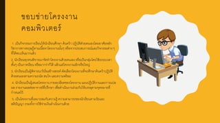 ขอบข่ายโครงงาน
คอมพิวเตอร์
1. เป็นกิจกรรมการเรียนให้นักเรียนศึกษา ค้นคว้า ปฏิบัติดัวยตนเองโดยอาศัยหลัก
วิชาการทางทฤษฎีตามเนื้อหาโครงงานนั้นๆ หรือจากประสบการณ์และกิจกรรมต่าง ๆ
ที่ได้พบเห็นมากแล้ว
2. นักเรียนทุกคนพิจารณาจัดทาโครงงานด้วยตนเอง หรือเป็นกลุ่มโดยใช้ระยะเวลา
สั้นๆ เป็นภาคเรียน หรือมากว่าก็ได้ แล้วแต่โครงงานเล็กหรือใหญ่
3. นักเรียนเป็นผู้พิจารณาริเริ่มสร้างสรรค์ คัดเลือกโครงงานที่จะศึกษาค้นคว้าปฏิบัติ
ด้วยตนเองตามความถนัด สนใจ และความพร้อม
4. นักเรียนเป็นผู้เสนอโครงงาน รายละเอียดของโครงงาน แผนปฏิบัติงานและการแปล
ผล รายงานผลต่ออาจารย์ที่ปรึกษา เพื่อดาเนินงานร่วมกันให้บรรลุตามจุดหมายที่
กาหนดไว้
5. เป็นโครงงานที่เหมาะสมกับความรู้ ความสามารถของนักเรียนตามวัยและ
สติปัญญา รวมทั้งการใช้จ่ายเงินดาเนินงานด้วย
 