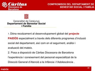 COMPROMISOS DEL DEPARTAMENT DE
                                               BENESTAR SOCIAL I FAMÍLIA




     1. Dóna   recolzament al desenvolupament global del projecte
     PAIDÓS especialment a través dels diferents programes d’inclusió
     social del departament, així com en el seguiment, anàlisi i
     avaluació del mateix.
     2. Posa a disposició de Càritas Diocesana de Barcelona
     l’experiència i coneixement del personal especialitzat de la
     Direcció General d’Atenció a la Infància i l’Adolescència .

                                                                        14
PAIDÓS
 
