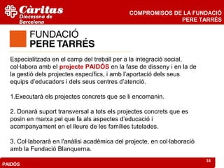 COMPROMISOS DE LA FUNDACIÓ
                                                            PERE TARRÉS




  Especialitzada en el camp del treball per a la integració social,
  col·labora amb el projecte PAIDÓS en la fase de disseny i en la de
  la gestió dels projectes específics, i amb l’aportació dels seus
  equips d’educadors i dels seus centres d’atenció.

  1.Executarà els projectes concrets que se li encomanin.

  2. Donarà suport transversal a tots els projectes concrets que es
  posin en marxa pel que fa als aspectes d’educació i
  acompanyament en el lleure de les famílies tutelades.

  3. Col·laborarà en l'anàlisi acadèmica del projecte, en col·laboració
  amb la Fundació Blanquerna.
                                                                          16
PAIDÓS
 