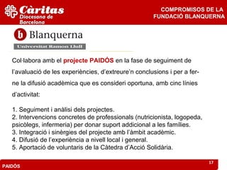 COMPROMISOS DE LA
                                                       FUNDACIÓ BLANQUERNA




   Col·labora amb el projecte PAIDÓS en la fase de seguiment de
   l’avaluació de les experiències, d’extreure’n conclusions i per a fer-
   ne la difusió acadèmica que es consideri oportuna, amb cinc línies
   d’activitat:

   1. Seguiment i anàlisi dels projectes.
   2. Intervencions concretes de professionals (nutricionista, logopeda,
   psicòlegs, infermeria) per donar suport addicional a les famílies.
   3. Integració i sinèrgies del projecte amb l’àmbit acadèmic.
   4. Difusió de l’experiència a nivell local i general.
   5. Aportació de voluntaris de la Càtedra d’Acció Solidària.

                                                                            17
PAIDÓS
 
