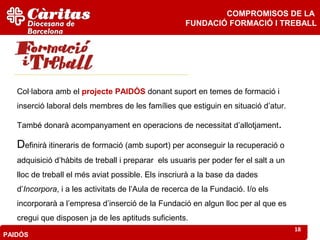 COMPROMISOS DE LA
                                                     FUNDACIÓ FORMACIÓ I TREBALL




   Col·labora amb el projecte PAIDÓS donant suport en temes de formació i
   inserció laboral dels membres de les famílies que estiguin en situació d’atur.

   També donarà acompanyament en operacions de necessitat d’allotjament.

   Definirà itineraris de formació (amb suport) per aconseguir la recuperació o
   adquisició d’hàbits de treball i preparar els usuaris per poder fer el salt a un
   lloc de treball el més aviat possible. Els inscriurà a la base da dades
   d’Incorpora, i a les activitats de l’Aula de recerca de la Fundació. I/o els
   incorporarà a l’empresa d’inserció de la Fundació en algun lloc per al que es
   cregui que disposen ja de les aptituds suficients.
                                                                                      18
PAIDÓS
 