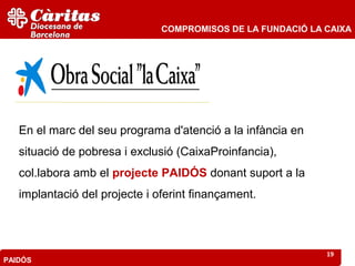 COMPROMISOS DE LA FUNDACIÓ LA CAIXA




   En el marc del seu programa d'atenció a la infància en
   situació de pobresa i exclusió (CaixaProinfancia),
   col.labora amb el projecte PAIDÓS donant suport a la
   implantació del projecte i oferint finançament.



                                                             19
PAIDÓS
 