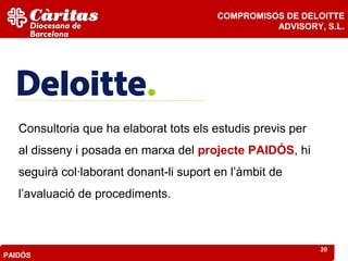COMPROMISOS DE DELOITTE
                                                   ADVISORY, S.L.




   Consultoria que ha elaborat tots els estudis previs per
   al disseny i posada en marxa del projecte PAIDÓS, hi
   seguirà col·laborant donant-li suport en l’àmbit de
   l’avaluació de procediments.



                                                             20
PAIDÓS
 