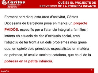 QUÈ ÉS EL PROJECTE DE
                         PREVENCIÓ DE LA POBREZA INFANTIL


  Formant part d’aquesta àrea d’activitat, Càritas
  Diocesana de Barcelona posa en marxa un projecte
  PAIDÓS, específic per a l’atenció integral a famílies i
  infants en situació de risc d’exclusió social, amb
  l’objectiu de fer front a un dels problemes més greus
  que, en opinió dels principals especialistes en matèria
  de pobresa, té avui la societat catalana, que és el de la
  pobresa en la petita infància.

                                                              3
PAIDÓS
 