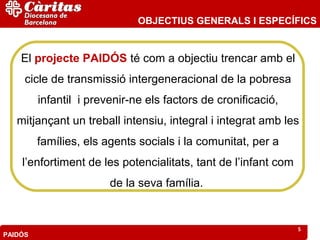 OBJECTIUS GENERALS I ESPECÍFICS


    El projecte PAIDÓS té com a objectiu trencar amb el
     cicle de transmissió intergeneracional de la pobresa
         infantil i prevenir-ne els factors de cronificació,
   mitjançant un treball intensiu, integral i integrat amb les
         famílies, els agents socials i la comunitat, per a
    l’enfortiment de les potencialitats, tant de l’infant com
                        de la seva família.


                                                                5
PAIDÓS
 