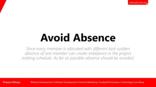 Avoid Absence
Since every member is allocated with different task sudden
absence of one member can create imbalance in the project
making schedule. As far as possible absence should be avoided.
 