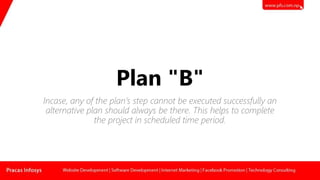 Plan "B"
Incase, any of the plan’s step cannot be executed successfully an
alternative plan should always be there. This helps to complete
the project in scheduled time period.
 