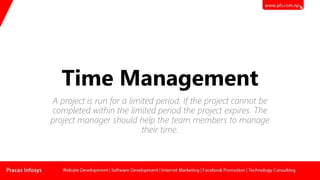 Time Management
A project is run for a limited period. If the project cannot be
completed within the limited period the project expires. The
project manager should help the team members to manage
their time.
 