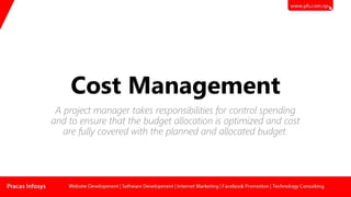 Cost Management
A project manager takes responsibilities for control spending
and to ensure that the budget allocation is optimized and cost
are fully covered with the planned and allocated budget.
 