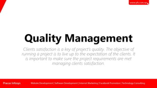 Quality Management
Clients satisfaction is a key of project’s quality. The objective of
running a project is to live up to the expectation of the clients. It
is important to make sure the project requirements are met
managing clients satisfaction.
 