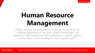 Human Resource
Management
Project requires specific expertise at specific moments in the
schedule depending on the given phase of the project. All
aspects of staff working and their potential in a specific project
section have to be considered to have a good project.
 