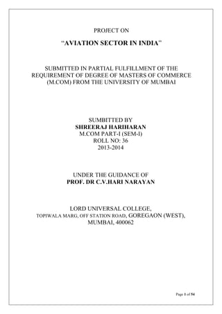 PROJECT ON

“AVIATION SECTOR IN INDIA”

SUBMITTED IN PARTIAL FULFILLMENT OF THE
REQUIREMENT OF DEGREE OF MASTERS OF COMMERCE
(M.COM) FROM THE UNIVERSITY OF MUMBAI

SUMBITTED BY
SHREERAJ HARIHARAN
M.COM PART-I (SEM-I)
ROLL NO: 36
2013-2014

UNDER THE GUIDANCE OF
PROF. DR C.V.HARI NARAYAN

LORD UNIVERSAL COLLEGE,
TOPIWALA MARG, OFF STATION ROAD, GOREGAON (WEST),
MUMBAI, 400062

Page 1 of 54

 