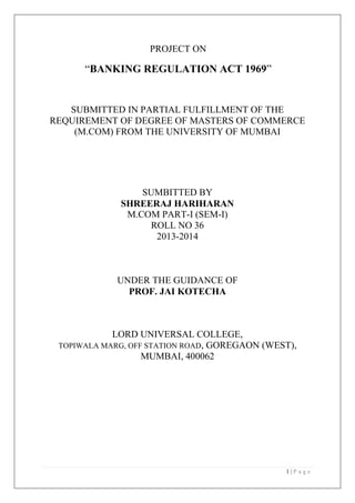 PROJECT ON

“BANKING REGULATION ACT 1969”

SUBMITTED IN PARTIAL FULFILLMENT OF THE
REQUIREMENT OF DEGREE OF MASTERS OF COMMERCE
(M.COM) FROM THE UNIVERSITY OF MUMBAI

SUMBITTED BY
SHREERAJ HARIHARAN
M.COM PART-I (SEM-I)
ROLL NO 36
2013-2014

UNDER THE GUIDANCE OF
PROF. JAI KOTECHA

LORD UNIVERSAL COLLEGE,
TOPIWALA MARG, OFF STATION ROAD, GOREGAON (WEST),
MUMBAI, 400062

1|P age

 