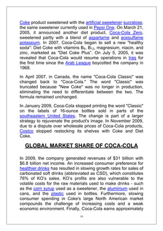 Coke product sweetened with the artificial sweetener sucralose,
the same sweetener currently used in Pepsi One. On March 21,
2005, it announced another diet product, Coca-Cola Zero,
sweetened partly with a blend of aspartame and acesulfame
potassium. In 2007, Coca-Cola began to sell a new "healthy
soda": Diet Coke with vitamins B6, B12, magnesium, niacin, and
zinc, marketed as "Diet Coke Plus‖. On July 5, 2005, it was
revealed that Coca-Cola would resume operations in Iraq for
the first time since the Arab League boycotted the company in
1968.
In April 2007, in Canada, the name "Coca-Cola Classic" was
changed back to "Coca-Cola." The word "Classic" was
truncated because "New Coke" was no longer in production,
eliminating the need to differentiate between the two. The
formula remained unchanged.
In January 2009, Coca-Cola stopped printing the word "Classic"
on the labels of 16-ounce bottles sold in parts of the
southeastern United States. The change is part of a larger
strategy to rejuvenate the product's image. In November 2009,
due to a dispute over wholesale prices of Coca-Cola products,
Costco stopped restocking its shelves with Coke and Diet
Coke.

GLOBAL MARKET SHARE OF COCA-COLA
In 2009, the company generated revenues of $31 billion with
$6.8 billion net income. An increased consumer preference for
healthier drinks has resulted in slowing growth rates for sales of
carbonated soft drinks (abbreviated as CSD), which constitutes
78% of KO‘s sales. KO‘s profits are also vulnerable to the
volatile costs for the raw materials used to make drinks - such
as the corn syrup used as a sweetener, the aluminium used in
cans, and the plastic used in bottles. Furthermore, slowing
consumer spending in Coke's large North American market
compounds the challenge of increasing costs and a weak
economic environment. Finally, Coca-Cola earns approximately
10

 