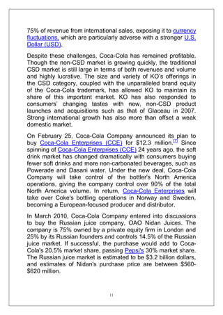 75% of revenue from international sales, exposing it to currency
fluctuations, which are particularly adverse with a stronger U.S.
Dollar (USD).
Despite these challenges, Coca-Cola has remained profitable.
Though the non-CSD market is growing quickly, the traditional
CSD market is still large in terms of both revenues and volume
and highly lucrative. The size and variety of KO‘s offerings in
the CSD category, coupled with the unparalleled brand equity
of the Coca-Cola trademark, has allowed KO to maintain its
share of this important market. KO has also responded to
consumers‘ changing tastes with new, non-CSD product
launches and acquisitions such as that of Glaceau in 2007.
Strong international growth has also more than offset a weak
domestic market.
On February 25, Coca-Cola Company announced its plan to
buy Coca-Cola Enterprises (CCE) for $12.3 million.[7] Since
spinning of Coca-Cola Enterprises (CCE) 24 years ago, the soft
drink market has changed dramatically with consumers buying
fewer soft drinks and more non-carbonated beverages, such as
Powerade and Dasani water. Under the new deal, Coca-Cola
Company will take control of the bottler's North America
operations, giving the company control over 90% of the total
North America volume. In return, Coca-Cola Enterprises will
take over Coke's bottling operations in Norway and Sweden,
becoming a European-focused producer and distributor.
In March 2010, Coca-Cola Company entered into discussions
to buy the Russian juice company, OAO Nidan Juices. The
company is 75% owned by a private equity firm in London and
25% by its Russian founders and controls 14.5% of the Russian
juice market. If successful, the purchase would add to CocaCola's 20.5% market share, passing Pepsi's 30% market share.
The Russian juice market is estimated to be $3.2 billion dollars,
and estimates of Nidan's purchase price are between $560$620 million.

11

 