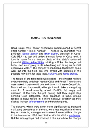 MARKETING RESEARCH

Coca-Cola's most senior executives commissioned a secret
effort named "Project Kansas" — headed by marketing vice
president Sergio Zyman and Brian Dyson, president of CocaCola USA – to test and perfect the new flavor for Coke itself. It
took its name from a famous photo of that state's renowned
journalist William Allen White drinking a Coke; the image had
been used extensively in its advertising and hung on several
executives' walls.[4] The company's marketing department again
went out into the field, this time armed with samples of the
possible new drink for taste tests, surveys, and focus groups.
The results of the taste tests were strong – the sweeter mixture
overwhelmingly beat both regular Coke and Pepsi. Then tasters
were asked if they would buy and drink it if it were Coca-Cola.
Most said yes, they would, although it would take some getting
used to. A small minority, about 10–12%, felt angry and
alienated at the very thought, saying that they might stop
drinking Coke altogether. Their presence in focus groups
tended to skew results in a more negative direction as they
exerted indirect peer pressure on other participants.
The surveys, which were given more significance by standard
marketing procedures of the era, were less negative and were
key in convincing management to move forward with a change
in the formula for 1985, to coincide with the drink's centenary.
But the focus groups had provided a clue as to how the change
13

 