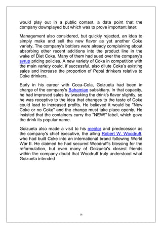 would play out in a public context, a data point that the
company downplayed but which was to prove important later.
Management also considered, but quickly rejected, an idea to
simply make and sell the new flavor as yet another Coke
variety. The company's bottlers were already complaining about
absorbing other recent additions into the product line in the
wake of Diet Coke. Many of them had sued over the company's
syrup pricing policies. A new variety of Coke in competition with
the main variety could, if successful, also dilute Coke‘s existing
sales and increase the proportion of Pepsi drinkers relative to
Coke drinkers.
Early in his career with Coca-Cola, Goizueta had been in
charge of the company's Bahamian subsidiary. In that capacity,
he had improved sales by tweaking the drink's flavor slightly, so
he was receptive to the idea that changes to the taste of Coke
could lead to increased profits. He believed it would be "New
Coke or no Coke" and the change must take place openly. He
insisted that the containers carry the "NEW!" label, which gave
the drink its popular name.
Goizueta also made a visit to his mentor and predecessor as
the company's chief executive, the ailing Robert W. Woodruff,
who had built Coke into an international brand following World
War II. He claimed he had secured Woodruff's blessing for the
reformulation, but even many of Goizueta's closest friends
within the company doubt that Woodruff truly understood what
Goizueta intended

14

 