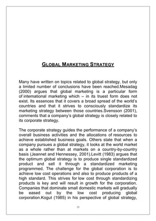 GLOBAL MARKETING STRATEGY
Many have written on topics related to global strategy, but only
a limited number of conclusions have been reached.Mesadag
(2000) argues that global marketing is a particular form
of international marketing which – in its truest form does not
exist. Its essences that it covers a broad spread of the world‘s
countries and that it strives to consciously standardize its
marketing strategy between those countries.Svensson (2001),
comments that a company‘s global strategy is closely related to
its corporate strategy.
The corporate strategy guides the performance of a company‘s
overall business activities and the allocations of resources to
achieve established business goals. Others state that when a
company pursues a global strategy, it looks at the world market
as a whole rather than at markets on a country-by-country
basis (Jeannet and Hennessey, 2001).Levitt (1983) argues that
the optimum global strategy is to produce single standardized
product and sell it through a standardized marketing
programmed. The challenge for the global corporation is to
achieve low cost operations and also to produce products of a
high standard. This strives for low cost through standardizing
products is key and will result in growth for the corporation.
Companies that dominate small domestic markets will gradually
be eased out by the low cost producing global
corporation.Kogut (1985) in his perspective of global strategy,
15

 