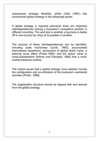 emphasizes strategic flexibility, whilst Collis (1991) has
summarized global strategy in the following4 points:

A global strategy is required whenever there are important
interdependencies among a business‘s competitive position in
different countries. The acid test is whether a business is better
off in one country by virtue of its position in another.

The sources of these interdependencies can be identified,
including scale economies (Levitt, 1983), accumulated
international experience, possession of global brand name, a
learning curve effect (Porter,1985), and the option value or
cross-subsidization (Hamel and Prahalad, 1985) that a multimarket presence confers.

The critical issues that a global strategy must address include
the configuration and co-ordination of the business‘s worldwide
activities (Porter, 1986).

The organization structure should be aligned with and derived
from the global strategy.

16

 