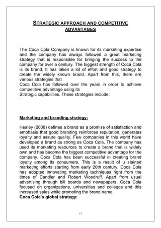 STRATEGIC APPROACH AND COMPETITIVE
ADVANTAGES

The Coca Cola Company is known for its marketing expertise
and the company has always followed a great marketing
strategy that is responsible for bringing the success to the
company for over a century. The biggest strength of Coca Cola
is its brand. It has taken a lot of effort and good strategy to
create the widely known brand. Apart from this, there are
various strategies that
Coca Cola has followed over the years in order to achieve
competitive advantage using its
Strategic capabilities. These strategies include:
-

Marketing and branding strategy:
Healey (2008) defines a brand as a promise of satisfaction and
emphasis that good branding reinforces reputation, generates
loyalty and assure quality. Few companies in this world have
developed a brand as strong as Coca Cola. The company has
used its marketing resources to create a brand that is widely
own and has become the biggest competitive advantage for the
company. Coca Cola has been successful in creating brand
loyalty among its consumers. This is a result of u stained
marketing efforts starting from early 20th century. Coca Cola
has adopted innovating marketing techniques right from the
times of Candler and Robert Woodruff. Apart from usual
advertising through bill boards and newspapers, Coca Cola
focused on organizations, universities and colleges and this
increased sales while promoting the brand name.
Coca Cola’s global strategy:

17

 