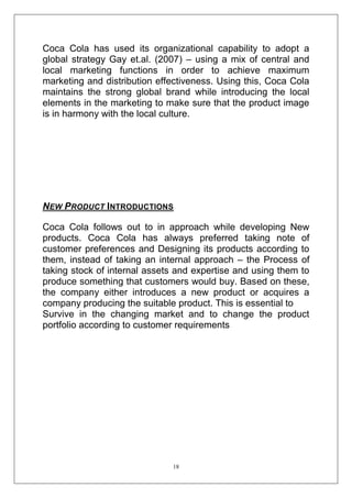 Coca Cola has used its organizational capability to adopt a
global strategy Gay et.al. (2007) – using a mix of central and
local marketing functions in order to achieve maximum
marketing and distribution effectiveness. Using this, Coca Cola
maintains the strong global brand while introducing the local
elements in the marketing to make sure that the product image
is in harmony with the local culture.

NEW PRODUCT INTRODUCTIONS
Coca Cola follows out to in approach while developing New
products. Coca Cola has always preferred taking note of
customer preferences and Designing its products according to
them, instead of taking an internal approach – the Process of
taking stock of internal assets and expertise and using them to
produce something that customers would buy. Based on these,
the company either introduces a new product or acquires a
company producing the suitable product. This is essential to
Survive in the changing market and to change the product
portfolio according to customer requirements

18

 