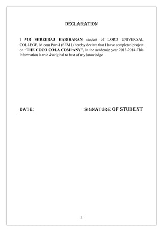 DECLARATION
I MR SHREERAJ HARIHARAN student of LORD UNIVERSAL
COLLEGE, M.com Part-I (SEM I) hereby declare that I have completed project
on “THE COCO COLA COMPANY”, in the academic year 2013-2014.This
information is true &original to best of my knowledge

signature of student

Date:

2

 