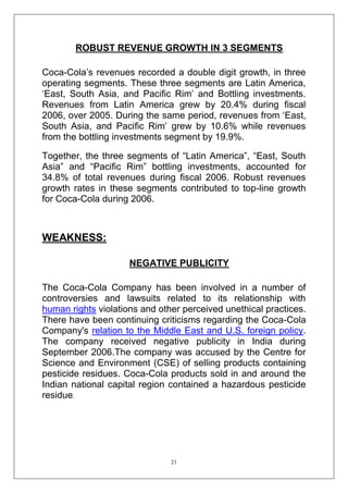 ROBUST REVENUE GROWTH IN 3 SEGMENTS
Coca-Cola‘s revenues recorded a double digit growth, in three
operating segments. These three segments are Latin America,
‗East, South Asia, and Pacific Rim‘ and Bottling investments.
Revenues from Latin America grew by 20.4% during fiscal
2006, over 2005. During the same period, revenues from ‗East,
South Asia, and Pacific Rim‘ grew by 10.6% while revenues
from the bottling investments segment by 19.9%.
Together, the three segments of ―Latin America‖, ―East, South
Asia‖ and ―Pacific Rim‖ bottling investments, accounted for
34.8% of total revenues during fiscal 2006. Robust revenues
growth rates in these segments contributed to top-line growth
for Coca-Cola during 2006.

WEAKNESS:
NEGATIVE PUBLICITY
The Coca-Cola Company has been involved in a number of
controversies and lawsuits related to its relationship with
human rights violations and other perceived unethical practices.
There have been continuing criticisms regarding the Coca-Cola
Company's relation to the Middle East and U.S. foreign policy.
The company received negative publicity in India during
September 2006.The company was accused by the Centre for
Science and Environment (CSE) of selling products containing
pesticide residues. Coca-Cola products sold in and around the
Indian national capital region contained a hazardous pesticide
residue.

21

 
