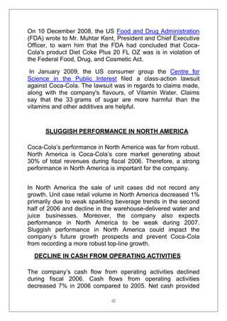 On 10 December 2008, the US Food and Drug Administration
(FDA) wrote to Mr. Muhtar Kent, President and Chief Executive
Officer, to warn him that the FDA had concluded that CocaCola's product Diet Coke Plus 20 FL OZ was is in violation of
the Federal Food, Drug, and Cosmetic Act.
In January 2009, the US consumer group the Centre for
Science in the Public Interest filed a class-action lawsuit
against Coca-Cola. The lawsuit was in regards to claims made,
along with the company's flavours, of Vitamin Water. Claims
say that the 33 grams of sugar are more harmful than the
vitamins and other additives are helpful.

SLUGGISH PERFORMANCE IN NORTH AMERICA
Coca-Cola‘s performance in North America was far from robust.
North America is Coca-Cola‘s core market generating about
30% of total revenues during fiscal 2006. Therefore, a strong
performance in North America is important for the company.
In North America the sale of unit cases did not record any
growth. Unit case retail volume in North America decreased 1%
primarily due to weak sparkling beverage trends in the second
half of 2006 and decline in the warehouse-delivered water and
juice businesses. Moreover, the company also expects
performance in North America to be weak during 2007.
Sluggish performance in North America could impact the
company‘s future growth prospects and prevent Coca-Cola
from recording a more robust top-line growth.
DECLINE IN CASH FROM OPERATING ACTIVITIES
The company‘s cash flow from operating activities declined
during fiscal 2006. Cash flows from operating activities
decreased 7% in 2006 compared to 2005. Net cash provided
22

 