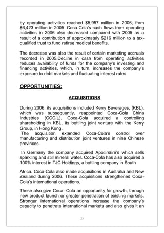 by operating activities reached $5,957 million in 2006, from
$6,423 million in 2005. Coca-Cola‘s cash flows from operating
activities in 2006 also decreased compared with 2005 as a
result of a contribution of approximately $216 million to a taxqualified trust to fund retiree medical benefits.
The decrease was also the result of certain marketing accruals
recorded in 2005.Decline in cash from operating activities
reduces availability of funds for the company‘s investing and
financing activities, which, in turn, increases the company‘s
exposure to debt markets and fluctuating interest rates.

OPPORTUNITIES:
ACQUISITIONS
During 2006, its acquisitions included Kerry Beverages, (KBL),
which was subsequently, reappointed Coca-Cola China
Industries (CCCIL). Coca-Cola acquired a controlling
shareholding in KBL, its bottling joint venture with the Kerry
Group, in Hong Kong.
The acquisition extended Coca-Cola‘s control over
manufacturing and distribution joint ventures in nine Chinese
provinces.
In Germany the company acquired Apollinaire‘s which sells
sparkling and still mineral water. Coca-Cola has also acquired a
100% interest in TJC Holdings, a bottling company in South
Africa. Coca-Cola also made acquisitions in Australia and New
Zealand during 2006. These acquisitions strengthened CocaCola‘s international operations.
These also give Coca- Cola an opportunity for growth, through
new product launch or greater penetration of existing markets.
Stronger international operations increase the company‘s
capacity to penetrate international markets and also gives it an
23

 