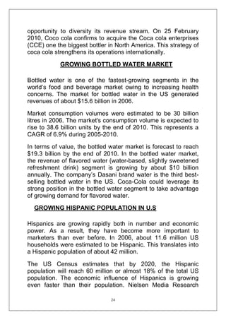opportunity to diversity its revenue stream. On 25 February
2010, Coco cola confirms to acquire the Coca cola enterprises
(CCE) one the biggest bottler in North America. This strategy of
coca cola strengthens its operations internationally.
GROWING BOTTLED WATER MARKET
Bottled water is one of the fastest-growing segments in the
world‘s food and beverage market owing to increasing health
concerns. The market for bottled water in the US generated
revenues of about $15.6 billion in 2006.
Market consumption volumes were estimated to be 30 billion
litres in 2006. The market's consumption volume is expected to
rise to 38.6 billion units by the end of 2010. This represents a
CAGR of 6.9% during 2005-2010.
In terms of value, the bottled water market is forecast to reach
$19.3 billion by the end of 2010. In the bottled water market,
the revenue of flavored water (water-based, slightly sweetened
refreshment drink) segment is growing by about $10 billion
annually. The company‘s Dasani brand water is the third bestselling bottled water in the US. Coca-Cola could leverage its
strong position in the bottled water segment to take advantage
of growing demand for flavored water.
GROWING HISPANIC POPULATION IN U.S
Hispanics are growing rapidly both in number and economic
power. As a result, they have become more important to
marketers than ever before. In 2006, about 11.6 million US
households were estimated to be Hispanic. This translates into
a Hispanic population of about 42 million.
The US Census estimates that by 2020, the Hispanic
population will reach 60 million or almost 18% of the total US
population. The economic influence of Hispanics is growing
even faster than their population. Nielsen Media Research
24

 