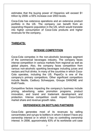 estimates that the buying power of Hispanics will exceed $1
trillion by 2008- a 55% increase over 2003 levels.
Coca-Cola has extensive operations and an extensive product
portfolio in the US. The company can benefit from an
expanding Hispanic population in the US, which would translate
into higher consumption of Coca-Cola products and higher
revenues for the company.

THREATS:
INTENSE COMPETITION
Coca-Cola competes in the non-alcoholic beverages segment
of the commercial beverages industry. The company faces
intense competition in various markets from regional as well as
global players. Also, the company faces competition from
various non-alcoholic sparkling beverages including juices and
nectars and fruit drinks. In many of the countries in which CocaCola operates, including the US, PepsiCo is one of the
company‘s primary competitors. Other significant competitors
include Nestle, Cadbury Schweppes, Groupe DANONE and
Kraft Foods.
Competitive factors impacting the company‘s business include
pricing, advertising, sales promotion programs, product
innovation, and brand and trademark development and
protection. Intense competition could impact Coca-Cola‘s
market share and revenue growth rates.
DEPENDENCE ON BOTTLING PARTNERS
Coca-Cola generates most of its revenues by selling
concentrates and syrups to bottlers in whom it doesn‘t have any
ownership interest or in which it has no controlling ownership
interest. In 2006, approximately 83% of its worldwide unit case
25

 