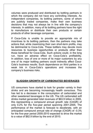 volumes were produced and distributed by bottling partners in
which the company did not have any controlling interests. As
independent companies, its bottling partners, some of whom
are publicly traded companies, make their own business
decisions that may not always be in line with the company‘s
interests. In addition, many of its bottling partners have the right
to manufacture or distribute their own products or certain
products of other beverage companies.
If Coca-Cola is unable to provide an appropriate mix of
incentives to its bottling partners, then the partners may take
actions that, while maximizing their own short-term profits, may
be detrimental to Coca-Cola. These bottlers may devote more
resources to business opportunities or products other than
those beneficial for Coca-Cola. Such actions could, in the long
run, have an adverse effect on Coca-Cola‘s profitability.
In addition, loss of one or more of its major customers by any
one of its major bottling partners could indirectly affect CocaCola‘s business results. Such dependence on third parties is a
weak link in Coca-Cola‘s operations and increases the
company‘s business risks.

SLIGGISH GROWTH OF CARBONATED BEVERAGES
US consumers have started to look for greater variety in their
drinks and are becoming increasingly health conscious. This
has led to a decrease in the consumption of carbonated and
other sweetened beverages in the US. The US carbonated soft
drinks market generated total revenues of $63.9 billion in 2005,
this representing a compound annual growth rate (CAGR) of
only 0.2% for the five-year period spanning 2001-2005. The
performance of the market is forecast to decelerate, with an
anticipated compound annual rate of change (CAGR) of -0.3%
for the five-year period 2005-2010 expected to drive the market
to a value of $62.9 billion by the end of 2010.
26

 