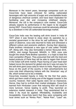 Moreover in the recent years, beverage companies such as
Coca-Cola have been criticized for selling carbonated
beverages with high amounts of sugar and unacceptable levels
of dangerous chemical content, and have been implicated for
facilitating poor diet and increasing childhood obesity.
Moreover, the US is the company‘s core market. Coca-Cola
already expects its performance in the region to be sluggish
during 2007. Coca-Cola‘s revenues could be adversely affected
by a slowdown in the US carbonated beverage market.
Coca-Cola India was the leading soft drink brand in India till
1977 when it was forced to close down its operation by a
socialist government in the drive for self sufficiency. After 16
years of absence, coca cola returned to India and witnessed a
different culture and economic platform. During their absence,
Parle brothers introduced a new type of cola called THUMS
UP. Along with, they also formulated a lemon flavoured drink,
LIMCA, and mango flavoured, MAAZA. In 1993, coca cola
bought the whole Parle Brother operation, in a hope to beat the
main competitor (Pepsi). They presumed that with the tried and
tested products of Parle they will be able to regain their throne
in the Indian soft drink market. Pepsi having a 6 year head start
helped revive the demand for global cola but it was not easy for
the soft drink giant (coca cola) to return to India. Pepsi put more
focus on the youth of the country in their advertisements but
coca cola tried influencing Indians with the ‗American‘ way of
life, which turned out to be a mistake.
Coca-Cola invested heavily in India for the first five years,
which got them credit of being one of the biggest investor in the
country; however, their sales figures were not so impressive.
Hence, they had to re-think their market strategies. Coca-Cola
learned from Hindustan Lever that reducing their will result in
more turnover, hence leading to profit. They launched an
extensive market research in India. They ascertained that in
India 3 As must be applied; Affordability, Availability and
Acceptability. Coca-Cola learnt that they were competing with
local drinks such as ―Nimbu Pani‖, ―Narial Pani‖, ―Lassi‖ etc.
27

 