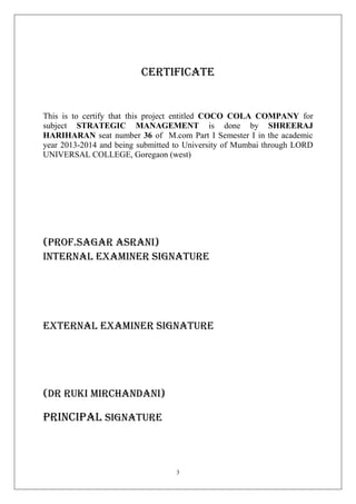 Certificate

This is to certify that this project entitled COCO COLA COMPANY for
subject STRATEGIC MANAGEMENT is done by SHREERAJ
HARIHARAN seat number 36 of M.com Part I Semester I in the academic
year 2013-2014 and being submitted to University of Mumbai through LORD
UNIVERSAL COLLEGE, Goregaon (west)

(PROF.SAGAR ASRANI)
INTERNAL EXAMINER SIGNATURE

EXTERNAL EXAMINER SIGNATURE

(DR RUKI MIRCHANDANI)

Principal SIGNATURE

3

 