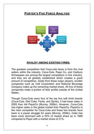PORTER’S FIVE FORCE ANALYSIS

RIVALRY AMONG EXISTING FIRMS:
The greatest competition that Coca-cola faces is from the rival
sellers within the industry. Coca-Cola, Pepsi Co, and Cadbury
Schweppes are among the largest competitors in this industry,
and they are all globally established which creates a great
amount of competition. Aside from these major players, smaller
companies such as Cott Corporation and National Beverage
Company make up the remaining market share. All five of these
companies make a portion of their profits outside of the United
States.
Though Coca-Cola owns four of the top five soft drink brands
(Coca-Cola, Diet Coke, Fanta, and Sprite), it had lower sales in
2005 than did PepsiCo (Murray, 2006c). However, Coca-Cola
has higher sales in the global market than PepsiCo, PepsiCo is
the main competitor for Coca-Cola and these two brands have
been in a power struggle for years (Murray, 2006c). Coke has
been more dominant with a 53% of market share as in 1999
compared to Pepsi with a market share of 21%.
30

 