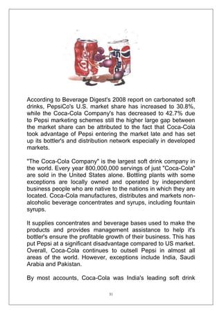 According to Beverage Digest's 2008 report on carbonated soft
drinks, PepsiCo's U.S. market share has increased to 30.8%,
while the Coca-Cola Company's has decreased to 42.7% due
to Pepsi marketing schemes still the higher large gap between
the market share can be attributed to the fact that Coca-Cola
took advantage of Pepsi entering the market late and has set
up its bottler's and distribution network especially in developed
markets.
"The Coca-Cola Company" is the largest soft drink company in
the world. Every year 800,000,000 servings of just "Coca-Cola"
are sold in the United States alone. Bottling plants with some
exceptions are locally owned and operated by independent
business people who are native to the nations in which they are
located. Coca-Cola manufactures, distributes and markets nonalcoholic beverage concentrates and syrups, including fountain
syrups.
It supplies concentrates and beverage bases used to make the
products and provides management assistance to help it's
bottler's ensure the profitable growth of their business. This has
put Pepsi at a significant disadvantage compared to US market.
Overall, Coca-Cola continues to outsell Pepsi in almost all
areas of the world. However, exceptions include India, Saudi
Arabia and Pakistan.
By most accounts, Coca-Cola was India's leading soft drink
31

 