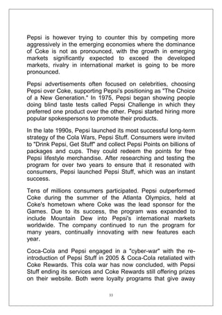Pepsi is however trying to counter this by competing more
aggressively in the emerging economies where the dominance
of Coke is not as pronounced, with the growth in emerging
markets significantly expected to exceed the developed
markets, rivalry in international market is going to be more
pronounced.
Pepsi advertisements often focused on celebrities, choosing
Pepsi over Coke, supporting Pepsi's positioning as "The Choice
of a New Generation." In 1975, Pepsi began showing people
doing blind taste tests called Pepsi Challenge in which they
preferred one product over the other. Pepsi started hiring more
popular spokespersons to promote their products.
In the late 1990s, Pepsi launched its most successful long-term
strategy of the Cola Wars, Pepsi Stuff. Consumers were invited
to "Drink Pepsi, Get Stuff" and collect Pepsi Points on billions of
packages and cups. They could redeem the points for free
Pepsi lifestyle merchandise. After researching and testing the
program for over two years to ensure that it resonated with
consumers, Pepsi launched Pepsi Stuff, which was an instant
success.
Tens of millions consumers participated. Pepsi outperformed
Coke during the summer of the Atlanta Olympics, held at
Coke's hometown where Coke was the lead sponsor for the
Games. Due to its success, the program was expanded to
include Mountain Dew into Pepsi's international markets
worldwide. The company continued to run the program for
many years, continually innovating with new features each
year.
Coca-Cola and Pepsi engaged in a "cyber-war" with the reintroduction of Pepsi Stuff in 2005 & Coca-Cola retaliated with
Coke Rewards. This cola war has now concluded, with Pepsi
Stuff ending its services and Coke Rewards still offering prizes
on their website. Both were loyalty programs that give away
33

 