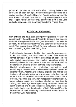 prizes and product to consumers after collecting bottle caps
and 12 or 24 pack box tops, then submitting codes online for a
certain number of points. However, Pepsi's online partnership
with Amazon allowed consumers to buy various products with
their "Pepsi Points", such as mp3 downloads. Both Coca-Cola
and coke previously had a partnership with the iTunes Store.

POTENTIAL ENTRANTS:
New entrants are not a strong competitive pressure for the soft
drink industry. Coca-Cola and Pepsi Co dominate the industry
with their strong brand name and great distribution channels. In
addition, the soft-drink industry is fully saturated and growth is
small. This makes it very difficult for new, unknown entrants to
start competing against the existing firms.
Another barrier to entry is the high fixed costs for warehouses,
trucks, and labour, and economies of scale. New entrants
cannot compete in price without economies of scale. These
high capital requirements and market saturation make it
extremely difficult for companies to enter the soft drink industry
therefore new entrants are not a strong competitive force.
Capital requirements for producing, promoting, and
establishing a new soft drink traditionally have been viewed as
extremely high. According to industry experts, this makes the
likelihood of potential entry by new players quite low, except
perhaps in much localized situations that matter little to Coke
or Pepsi. Yet, while this view may reflect conventional wisdom,
some industry observers question whether a new time is
coming, with 'new age' beverages selling to well-informed and
health-informed and health-conscious consumers. This issue
was beginning to grab the attention of both Coke and Pepsi in
the summer of 1992, when they both were not able to explain a
drop in their June 1992 sales.

34

 
